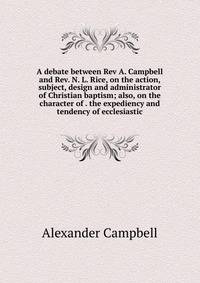 A debate between Rev A. Campbell and Rev. N. L. Rice, on the action, subject, design and administrator of Christian baptism; also, on the character of . the expediency and tendency of ecclesiastic
