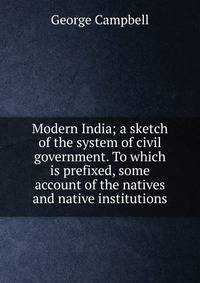 Modern India; a sketch of the system of civil government. To which is prefixed, some account of the natives and native institutions