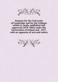Statutes for the University of Cambridge and for the Colleges within it, made, published and approved (1878-1882) under the Universities of Oxford and . 1877, with an appensix of acts and orders