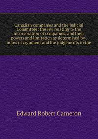 Canadian companies and the Judicial Committee; the law relating to the incorporation of companies, and their powers and limitation as determined by . notes of argument and the judgements in the