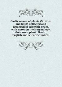 Gaelic names of plants (Scottish and Irish) Collected and arranged in scientific order, with notes on their etymology, their uses, plant . Gaelic, English and scientific indices