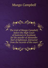 The trial of Mungo Campbell, before the High Court of Justiciary in Scotland, for the murder of Alexander Earl of Eglintoun. Extracted from the records of the court