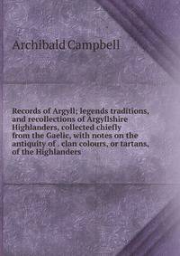 Records of Argyll; legends traditions, and recollections of Argyllshire Highlanders, collected chiefly from the Gaelic, with notes on the antiquity of . clan colours, or tartans, of the Highlanders