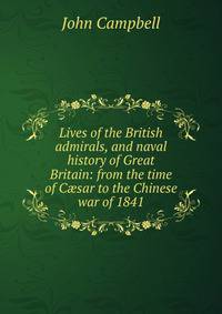 Lives of the British admirals, and naval history of Great Britain: from the time of C?sar to the Chinese war of 1841