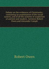 Debate on the evidences of Christianity; containing an examination of the social system, and of all the systems of scepticism of ancient and modern . between Robert Owen and Alexander Campb