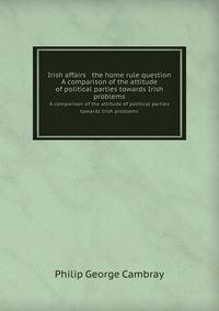 Irish affairs & the home rule question. A comparison of the attitude of political parties towards Irish problems