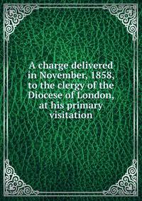 A charge delivered in November, 1858, to the clergy of the Diocese of London, at his primary visitation