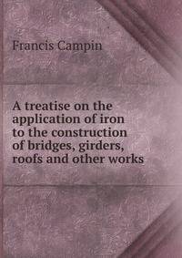 A treatise on the application of iron to the construction of bridges, girders, roofs and other works .