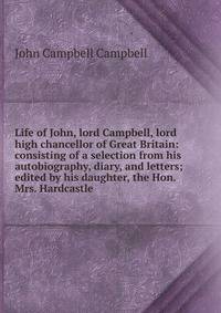 Life of John, lord Campbell, lord high chancellor of Great Britain: consisting of a selection from his autobiography, diary, and letters; edited by his daughter, the Hon. Mrs. Hardcastle