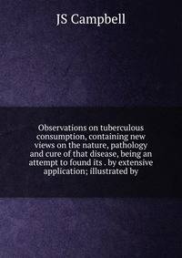 Observations on tuberculous consumption, containing new views on the nature, pathology and cure of that disease, being an attempt to found its . by extensive application; illustrated by