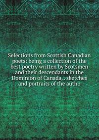 Selections from Scottish Canadian poets: being a collection of the best poetry written by Scotsmen and their descendants in the Dominion of Canada, . sketches and portraits of the autho