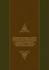 Cambridge prize poems; a complete collection of such English poems as have obtained the annual premium instituted in the University of Cambridge by T. . three poems likewise written for the pri