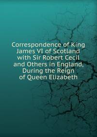 Correspondence of King James VI of Scotland with Sir Robert Cecil and Others in England, During the Reign of Queen Elizabeth