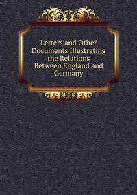 Letters and Other Documents Illustrating the Relations Between England and Germany