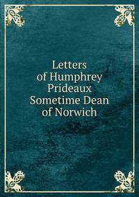Letters of Humphrey Prideaux Sometime Dean of Norwich