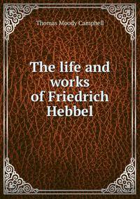 The life and works of Friedrich Hebbel