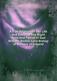 A True Relation of the Life and Death of the Right Reverend Father in God William Bedell, Lord Bishop of Kilmore in Ireland