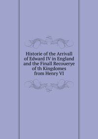 Historie of the Arrivall of Edward IV in England and the Finall Recouerye of th Kingdomes from Henry VI
