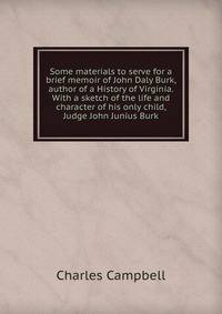 Some materials to serve for a brief memoir of John Daly Burk, author of a History of Virginia. With a sketch of the life and character of his only child, Judge John Junius Burk