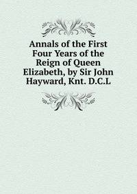 Annals of the First Four Years of the Reign of Queen Elizabeth, by Sir John Hayward, Knt. D.C.L