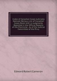 Index of Canadian Cases Judicially Noticed: Being a List of Canadian Cases Dealt with in Judgments Reported in the Official Reports of the Provincial . As of the Judicial Committee of the Privy