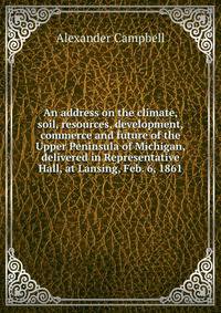 An address on the climate, soil, resources, development, commerce and future of the Upper Peninsula of Michigan, delivered in Representative Hall, at Lansing, Feb. 6, 1861