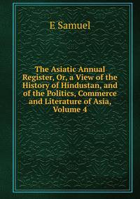The Asiatic Annual Register, Or, a View of the History of Hindustan, and of the Politics, Commerce and Literature of Asia, Volume 4