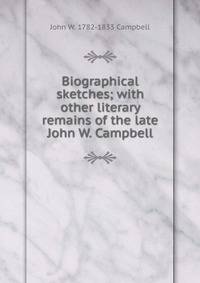 Biographical sketches; with other literary remains of the late John W. Campbell