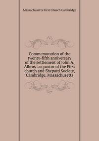 Commemoration of the twenty-fifth anniversary of the settlement of John A. Albros . as pastor of the First church and Shepard Society, Cambridge, Massachusetts