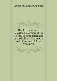 The Asiatic Annual Register, Or, a View of the History of Hindustan, and of the Politics, Commerce and Literature of Asia, Volume 8