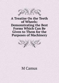 A Treatise On the Teeth of Wheels: Demonstrating the Best Forms Which Can Be Given to Them for the Purposes of Machinery