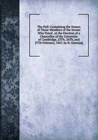 The Poll: Containing the Names of Those Members of the Senate Who Voted . at the Election of a Chancellor of the University of Cambridge, 25Th, 26Th, and 27Th February, 1847, by H. Gunning