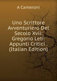 Uno Scrittore Avventuriero Del Secolo Xvii: Gregorio Leti: Appunti Critici . (Italian Edition)