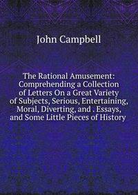 The Rational Amusement: Comprehending a Collection of Letters On a Great Variety of Subjects, Serious, Entertaining, Moral, Diverting, and . Essays, and Some Little Pieces of History .