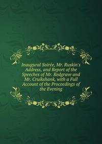Inaugural Soir?e, Mr. Ruskin's Address, and Report of the Speeches of Mr. Redgrave and Mr. Cruikshank, with a Full Account of the Proceedings of the Evening