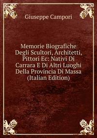 Memorie Biografiche Degli Scultori, Architetti, Pittori Ec: Nativi Di Carrara E Di Altri Luoghi Della Provincia Di Massa (Italian Edition)