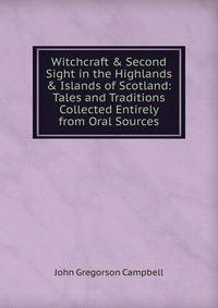 Witchcraft &amp; Second Sight in the Highlands &amp; Islands of Scotland: Tales and Traditions Collected Entirely from Oral Sources
