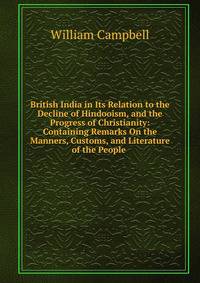 British India in Its Relation to the Decline of Hindooism, and the Progress of Christianity: Containing Remarks On the Manners, Customs, and Literature of the People .