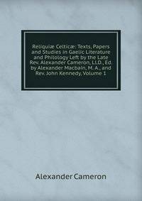 Reliqui? Celtic?: Texts, Papers and Studies in Gaelic Literature and Philology Left by the Late Rev. Alexander Cameron, Ll.D., Ed. by Alexander Macbain, M. A., and Rev. John Kennedy, Volume 1