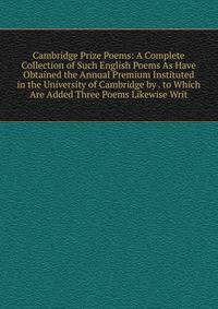 Cambridge Prize Poems: A Complete Collection of Such English Poems As Have Obtained the Annual Premium Instituted in the University of Cambridge by . to Which Are Added Three Poems Likewise Writ