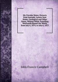 My Circular Notes: Extracts from Journals, Letters Sent Home, Geological and Other Notes, Written While Travelling Westwards Round the World, from July 6, 1874, to July 6, 1875