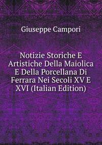 Notizie Storiche E Artistiche Della Maiolica E Della Porcellana Di Ferrara Nei Secoli XV E XVI (Italian Edition)