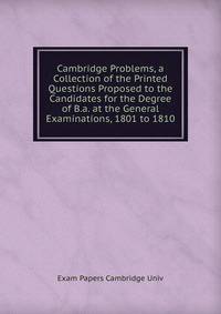 Cambridge Problems, a Collection of the Printed Questions Proposed to the Candidates for the Degree of B.a. at the General Examinations, 1801 to 1810