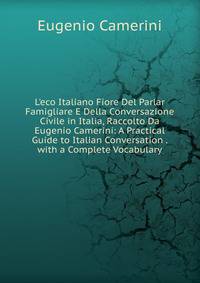 L'eco Italiano Fiore Del Parlar Famigliare E Della Conversazione Civile in Italia, Raccolto Da Eugenio Camerini: A Practical Guide to Italian Conversation . with a Complete Vocabulary