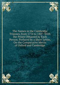 The Names in the Cambridge Triposes, from 1754 to 1807: With the Prizes Obtained by Each Person. Prefaced by a Short Letter, On the Comparative Merits of Oxford and Cambridge