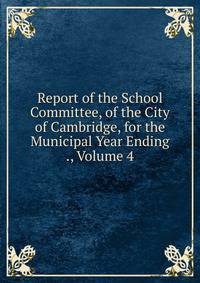 Report of the School Committee, of the City of Cambridge, for the Municipal Year Ending ., Volume 4