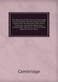 The Records of the Town of Cambridge (Formerly New-Towne) Massachusets: 1630-1703. the Records of the Town Meetings, and of the Selectmen, Comprising . Volume Ii, of the Printed Records of the Town