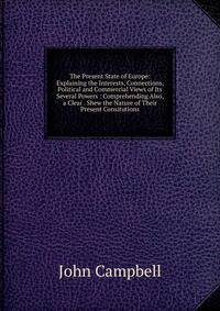 The Present State of Europe: Explaining the Interests, Connections, Political and Commercial Views of Its Several Powers : Comprehending Also, a Clear . Shew the Nature of Their Present Consitutions