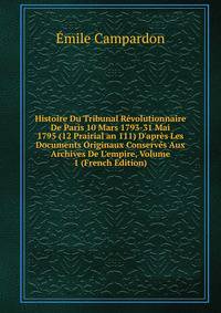 Histoire Du Tribunal R?volutionnaire De Paris 10 Mars 1793-31 Mai 1795 (12 Prairial an 111) D'apr?s Les Documents Originaux Conserv?s Aux Archives De L'empire, Volume 1 (French Edition)