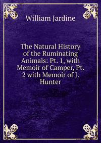 The Natural History of the Ruminating Animals: Pt. 1, with Memoir of Camper, Pt. 2 with Memoir of J. Hunter